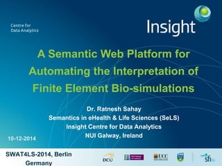 A Semantic Web Platform for 
Automating the Interpretation of 
Finite Element Bio-simulations 
Dr. Ratnesh Sahay 
Semantics in eHealth & Life Sciences (SeLS) 
Insight Centre for Data Analytics 
NUI Galway, Ireland 
10-12-2014 
SWAT4LS-2014, Berlin 
Germany 
 