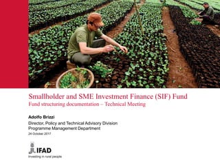 Smallholder and SME Investment Finance (SIF) Fund
Fund structuring documentation – Technical Meeting
Adolfo Brizzi
Director, Policy and Technical Advisory Division
Programme Management Department
24 October 2017
 