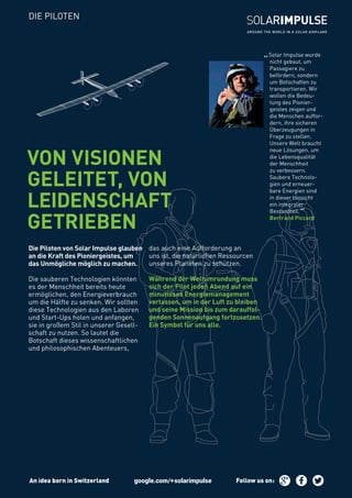 „Solar Impulse wurde
nicht gebaut, um
Passagiere zu
befördern, sondern
um Botschaften zu
transportieren. Wir
wollen die Bedeu-
tung des Pionier-
geistes zeigen und
die Menschen auffor-
dern, ihre sicheren
Überzeugungen in
Frage zu stellen.
Unsere Welt braucht
neue Lösungen, um
die Lebensqualität
der Menschheit
zu verbessern.
Saubere Technolo-
gien und erneuer-
bare Energien sind
in dieser Hinsicht
ein integraler
Bestandteil.
“Bertrand Piccard
Die Piloten von Solar Impulse glauben
an die Kraft des Pioniergeistes, um
das Unmögliche möglich zu machen.
Die sauberen Technologien könnten
es der Menschheit bereits heute
ermöglichen, den Energieverbrauch
um die Hälfte zu senken. Wir sollten
diese Technologien aus den Laboren
und Start-Ups holen und anfangen,
sie in großem Stil in unserer Gesell-
schaft zu nutzen. So lautet die
Botschaft dieses wissenschaftlichen
und philosophischen Abenteuers,
das auch eine Aufforderung an
uns ist, die natürlichen Ressourcen
unseres Planeten zu schützen.
Während der Weltumrundung muss
sich der Pilot jeden Abend auf ein
minutiöses Energiemanagement
verlassen, um in der Luft zu bleiben
und seine Mission bis zum darauffol-
genden Sonnenaufgang fortzusetzen.
Ein Symbol für uns alle.
VON VISIONEN
GELEITET, VON
LEIDENSCHAFT
GETRIEBEN
DIE PILOTEN
An idea born in Switzerland Follow us on:
 