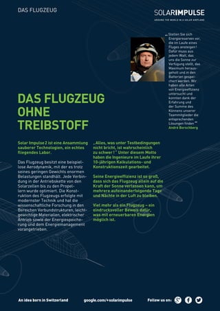 „Stellen Sie sich
Energiereserven vor,
die im Laufe eines
Fluges ansteigen!
Dafür muss aus
jedem Watt, das
uns die Sonne zur
Verfügung stellt, das
Maximum heraus-
geholt und in den
Batterien gespei-
chert werden. Wir
haben alle Arten
von Energieeffizienz
untersucht und
konnten dank der
Erfahrung und
der Summe des
Könnens unserer
Teammitglieder die
entsprechenden
Lösungen finden
“André Borschberg
Solar Impulse2 ist eine Ansammlung
sauberer Technologien, ein echtes
fliegendes Labor.
Das Flugzeug besitzt eine beispiel-
lose Aerodynamik, mit der es trotz
seines geringen Gewichts enormen
Belastungen standhält. Jede Verbin-
dung in der Antriebskette von den
Solarzellen bis zu den Propel-
lern wurde optimiert. Die Konst-
ruktion des Flugzeugs erfolgte mit
modernster Technik und hat die
wissenschaftliche Forschung in den
Bereichen Verbundstrukturen, leicht-
gewichtige Materialien, elektrischer
Antrieb sowie der Energiespeiche-
rung und dem Energiemanagement
vorangetrieben.
„Alles, was unter Testbedingungen
nicht bricht, ist wahrscheinlich
zu schwer!“ Unter diesem Motto
haben die Ingenieure im Laufe ihrer
10-jährigen Kalkulations- und
Konstruktionszeit gearbeitet.
Seine Energieeffizienz ist so groß,
dass sich das Flugzeug allein auf die
Kraft der Sonne verlassen kann, um
mehrere aufeinanderfolgende Tage
und Nächte in der Luft zu bleiben.
Viel mehr als ein Flugzeug – ein
eindrucksvoller Beweis dafür,
was mit erneuerbaren Energien
möglich ist.
DAS FLUGZEUG
OHNE
TREIBSTOFF
DAS FLUGZEUG
An idea born in Switzerland Follow us on:
 