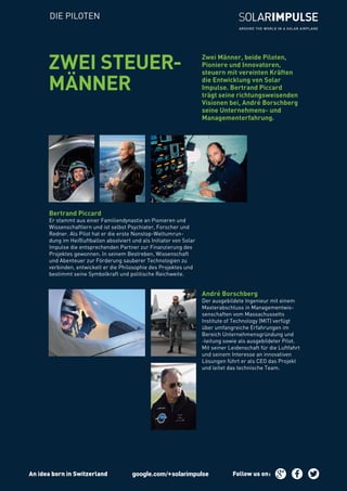DIE PILOTEN
André Borschberg
Der ausgebildete Ingenieur mit einem
Masterabschluss in Managementwis-
senschaften vom Massachussetts
Institute of Technology (MIT) verfügt
über umfangreiche Erfahrungen im
Bereich Unternehmensgründung und
-leitung sowie als ausgebildeter Pilot.
Mit seiner Leidenschaft für die Luftfahrt
und seinem Interesse an innovativen
Lösungen führt er als CEO das Projekt
und leitet das technische Team.
Bertrand Piccard
Er stammt aus einer Familiendynastie an Pionieren und
Wissenschaftlern und ist selbst Psychiater, Forscher und
Redner. Als Pilot hat er die erste Nonstop-Weltumrun-
dung im Heißluftballon absolviert und als Initiator von Solar
Impulse die entsprechenden Partner zur Finanzierung des
Projektes gewonnen. In seinem Bestreben, Wissenschaft
und Abenteuer zur Förderung sauberer Technologien zu
verbinden, entwickelt er die Philosophie des Projektes und
bestimmt seine Symbolkraft und politische Reichweite.
Zwei Männer, beide Piloten,
Pioniere und Innovatoren,
steuern mit vereinten Kräften
die Entwicklung von Solar
Impulse. Bertrand Piccard
trägt seine richtungsweisenden
Visionen bei, André Borschberg
seine Unternehmens- und
Managementerfahrung.
ZWEI STEUER-
MÄNNER
An idea born in Switzerland Follow us on :
 