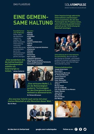 DAS FLUGZEUG
Solar Impulse bringt zahlreiche
Unternehmen und Einzelper-
sonen zusammen, die alle den
Pioniergeist des Projektes teilen,
seine Umsetzung gewährleisten
und sich an der Verbreitung der
Botschaft beteiligen.
EINE GEMEIN-
SAME HALTUNG
Unterstützung durch viele bekannte
Persönlichkeiten, die sich alle für
die Lösung von Energie- und Umwelt-
problemen einsetzen und begeisterte
Förderer dieser zukunftsträchtigen
Herausforderung sind.
Patenschaftskomitee
joseph ackermann
buzz aldrin
yann arthus-bertrand
sir Richard Branson
James Cameron
Paulo Coelho
Peter Diamandis
Jean-Louis Étienne
Al Gore
Nicolas Hulot
Erik R. Lindbergh
S.D. Fürst Albert II von Monaco
Hubert Reeves
Jean Verne
Don Walsh
Richard Wiese
Elie Wiesel
„ Eine wirksame Waffe […],
um die Notwendigkeit
sauberer Technologien
für den Energieverbrauch
weltweit zu demonstrieren. “
Sir Richard Branson
„ Eine wunderbare Art,
die Aufmerksamkeit
auf Lösungsansätze
mithilfe von
Solarenergie zu
lenken. “ James Cameron
„ Ein enormer Schritt nach vorne mit einer
starken Botschaft an alle Menschen dieser Welt. “
Ban Ki-Moon
Darunter :
Solvay
Omega
Schindler
ABB
Google
Swiss Confederation
Altran
Bayer
Swiss Re Corporate Solutions
Swisscom
Semper
Clarins
Victorinox
Air Liquide
Dassault Systemes
Mc Kinsey & Company
EPFL (Eidgenössische Technische
Hochschule Lausanne)
Rund 80 Partner
und 100 Berater
helfen dabei,
das Abenteuer
möglich zu
machen. Sie
bieten finanzielle
Unterstützung
und profes-
sionelle Beratung
und entwickeln
durch ihre
Zusammenarbeit
neue technolo-
gische Lösungen.
An idea born in Switzerland Follow us on :
 