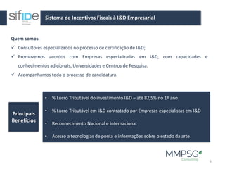 Sistema de Incentivos Fiscais à I&D Empresarial
6
Quem somos:
✓ Consultores especializados no processo de certificação de I&D;
✓ Promovemos acordos com Empresas especializadas em I&D, com capacidades e
conhecimentos adicionais, Universidades e Centros de Pesquisa.
✓ Acompanhamos todo o processo de candidatura.
• % Lucro Tributável do investimento I&D – até 82,5% no 1º ano
• % Lucro Tributável em I&D contratado por Empresas especialistas em I&D
• Reconhecimento Nacional e Internacional
• Acesso a tecnologias de ponta e informações sobre o estado da arte
Principais
Benefícios
 