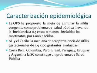 Caracterización epidemiológica
 La OPS ha propuesto la meta de eliminar la sífilis
  congénita como problema de salud pública llevando
  la incidencia a 0,5 casos o menos, incluidos los
  mortinatos, por 1.000 nacidos.
 AL y el Caribe la mediana de seroprevalencia de sífilis
  gestacional es de 3,9 x100 gestantes evaluadas.
 Costa Rica, Colombia, Perú, Brasil, Paraguay, Uruguay
  y Argentina la SC constituye un problema de Salud
  Pública
 