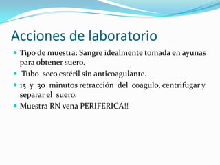 Acciones de laboratorio
 Tipo de muestra: Sangre idealmente tomada en ayunas
  para obtener suero.
 Tubo seco estéril sin anticoagulante.
 15 y 30 minutos retracción del coagulo, centrifugar y
  separar el suero.
 Muestra RN vena PERIFERICA!!
 