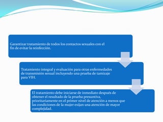 Garantizar tratamiento de todos los contactos sexuales con el
fin de evitar la reinfección.




       Tratamiento integral y evaluación para otras enfermedades
       de transmisión sexual incluyendo una prueba de tamizaje
       para VIH.



              El tratamiento debe iniciarse de inmediato después de
              obtener el resultado de la prueba presuntiva,
              prioritariamente en el primer nivel de atención a menos que
              las condiciones de la mujer exijan una atención de mayor
              complejidad.
 