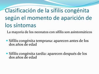 Clasificación de la sífilis congénita
según el momento de aparición de
los síntomas
La mayoría de los neonatos con sífilis son asintomáticos

 Sífilis congénita temprana: aparecen antes de los
  dos años de edad

 Sífilis congénita tardía: aparecen después de los
 dos años de edad
 