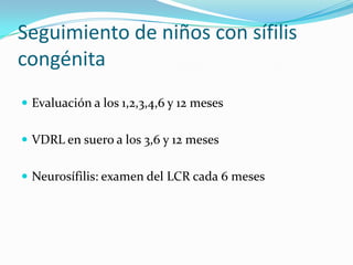 Seguimiento de niños con sífilis
congénita
 Evaluación a los 1,2,3,4,6 y 12 meses


 VDRL en suero a los 3,6 y 12 meses


 Neurosífilis: examen del LCR cada 6 meses
 
