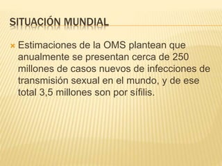 SITUACIÓN MUNDIAL
 Estimaciones de la OMS plantean que
anualmente se presentan cerca de 250
millones de casos nuevos de infecciones de
transmisión sexual en el mundo, y de ese
total 3,5 millones son por sífilis.
 