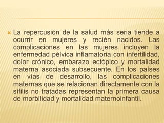 La repercusión de la salud más seria tiende a
ocurrir en mujeres y recién nacidos. Las
complicaciones en las mujeres incluyen la
enfermedad pélvica inflamatoria con infertilidad,
dolor crónico, embarazo ectópico y mortalidad
materna asociada subsecuente. En los países
en vías de desarrollo, las complicaciones
maternas que se relacionan directamente con la
sífilis no tratadas representan la primera causa
de morbilidad y mortalidad maternoinfantil.
 