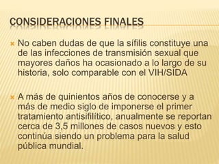 CONSIDERACIONES FINALES
 No caben dudas de que la sífilis constituye una
de las infecciones de transmisión sexual que
mayores daños ha ocasionado a lo largo de su
historia, solo comparable con el VIH/SIDA
 A más de quinientos años de conocerse y a
más de medio siglo de imponerse el primer
tratamiento antisifilítico, anualmente se reportan
cerca de 3,5 millones de casos nuevos y esto
continúa siendo un problema para la salud
pública mundial.
 