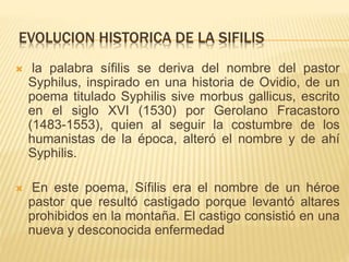 EVOLUCION HISTORICA DE LA SIFILIS
 la palabra sífilis se deriva del nombre del pastor
Syphilus, inspirado en una historia de Ovidio, de un
poema titulado Syphilis sive morbus gallicus, escrito
en el siglo XVI (1530) por Gerolano Fracastoro
(1483-1553), quien al seguir la costumbre de los
humanistas de la época, alteró el nombre y de ahí
Syphilis.
 En este poema, Sífilis era el nombre de un héroe
pastor que resultó castigado porque levantó altares
prohibidos en la montaña. El castigo consistió en una
nueva y desconocida enfermedad
 