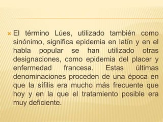  El término Lúes, utilizado también como
sinónimo, significa epidemia en latín y en el
habla popular se han utilizado otras
designaciones, como epidemia del placer y
enfermedad francesa. Estas últimas
denominaciones proceden de una época en
que la sífilis era mucho más frecuente que
hoy y en la que el tratamiento posible era
muy deficiente.
 