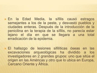  En la Edad Media, la sífilis causó estragos
semejantes a los de la peste, y desvastó pueblos y
ciudades enteras. Después de la introducción de la
penicilina en la terapia de la sífilis, no parecía estar
lejano el día en que se llegara a una total
erradicación de la epidemia.
 El hallazgo de lesiones sifilíticas óseas en las
excavaciones arqueológicas ha dividido a los
investigadores en 2 grandes grupos: uno que sitúa el
origen en las Américas y otro que lo ubica en Europa,
Cercano Oriente y África.
 
