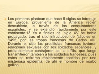  Los primeros plantean que hace 5 siglos se introdujo
en Europa, proveniente de la América recién
descubierta, a través de los conquistadores
españoles, y se extendió rápidamente por este
continente.13 Ya a finales del siglo XV se había
propagado, tras el sitio infructuoso de Nápoles en
1495, por las tropas francesas de Carlos VIII.
Durante el sitio las prostitutas francesas tuvieron
relaciones sexuales con los soldados españoles, y
probablemente contrajeron así la sífilis, que luego
transmitieron también a los soldados franceses, pues
estos se retiraron rápidamente abatidos por una
misteriosa epidemia; de ahí el nombre de morbo
gallico.
 