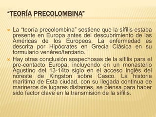 “TEORÍA PRECOLOMBINA”
 La “teoría precolombina” sostiene que la sífilis estaba
presente en Europa antes del descubrimiento de las
Américas de los Europeos. La enfermedad es
descrita por Hipócrates en Grecia Clásica en su
formulario venéreo/terciario.
 Hay otras conclusión sospechosas de la sífilis para el
pre-contacto Europa, incluyendo en un monasterio
Agustino del 13-14to siglo en el acceso Inglés del
noreste de Kingston sobre Casco. La historia
marítima de Esta ciudad, con su llegada continua de
marineros de lugares distantes, se piensa para haber
sido factor clave en la transmisión de la sífilis.
 
