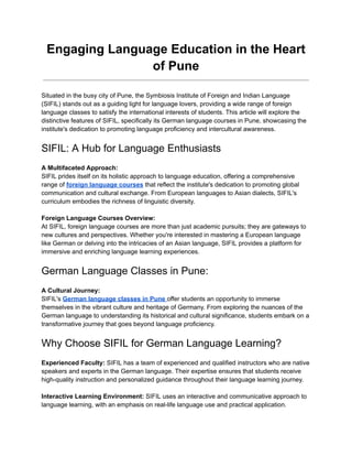 Engaging Language Education in the Heart
of Pune
Situated in the busy city of Pune, the Symbiosis Institute of Foreign and Indian Language
(SIFIL) stands out as a guiding light for language lovers, providing a wide range of foreign
language classes to satisfy the international interests of students. This article will explore the
distinctive features of SIFIL, specifically its German language courses in Pune, showcasing the
institute's dedication to promoting language proficiency and intercultural awareness.
SIFIL: A Hub for Language Enthusiasts
A Multifaceted Approach:
SIFIL prides itself on its holistic approach to language education, offering a comprehensive
range of foreign language courses that reflect the institute's dedication to promoting global
communication and cultural exchange. From European languages to Asian dialects, SIFIL's
curriculum embodies the richness of linguistic diversity.
Foreign Language Courses Overview:
At SIFIL, foreign language courses are more than just academic pursuits; they are gateways to
new cultures and perspectives. Whether you're interested in mastering a European language
like German or delving into the intricacies of an Asian language, SIFIL provides a platform for
immersive and enriching language learning experiences.
German Language Classes in Pune:
A Cultural Journey:
SIFIL's German language classes in Pune offer students an opportunity to immerse
themselves in the vibrant culture and heritage of Germany. From exploring the nuances of the
German language to understanding its historical and cultural significance, students embark on a
transformative journey that goes beyond language proficiency.
Why Choose SIFIL for German Language Learning?
Experienced Faculty: SIFIL has a team of experienced and qualified instructors who are native
speakers and experts in the German language. Their expertise ensures that students receive
high-quality instruction and personalized guidance throughout their language learning journey.
Interactive Learning Environment: SIFIL uses an interactive and communicative approach to
language learning, with an emphasis on real-life language use and practical application.
 