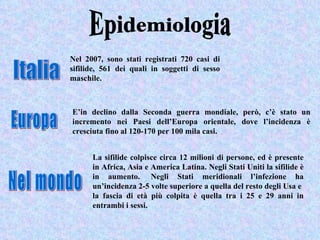 Nel 2007, sono stati registrati 720 casi di
sifilide, 561 dei quali in soggetti di sesso
maschile.



E’in declino dalla Seconda guerra mondiale, però, c’è stato un
incremento nei Paesi dell’Europa orientale, dove l’incidenza è
cresciuta fino al 120-170 per 100 mila casi.


      La sifilide colpisce circa 12 milioni di persone, ed è presente
      in Africa, Asia e America Latina. Negli Stati Uniti la sifilide è
      in aumento. Negli Stati meridionali l’infezione ha
      un’incidenza 2-5 volte superiore a quella del resto degli Usa e
      la fascia di età più colpita è quella tra i 25 e 29 anni in
      entrambi i sessi.
 