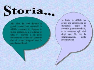 In Italia la sifilide ha
Alla fine del 400 durante le         avuto una dimensione di
grandi esplorazioni coloniali, la    incidenza      dopo    la
sifilide compare in Spagna in        seconda guerra mondiale,
forma epidemica, e si estende in     e un aumento agli inizi
tutta l’ Europa e nei paesi          degli anni 60, con la
dell'estremo oriente dai portatori   liberalizzazione    della
che si erano integrati con le        prostituzione.
popolazioni locali.
 