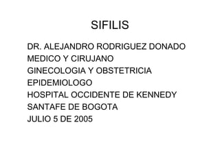 SIFILIS
DR. ALEJANDRO RODRIGUEZ DONADO
MEDICO Y CIRUJANO
GINECOLOGIA Y OBSTETRICIA
EPIDEMIOLOGO
HOSPITAL OCCIDENTE DE KENNEDY
SANTAFE DE BOGOTA
JULIO 5 DE 2005
 