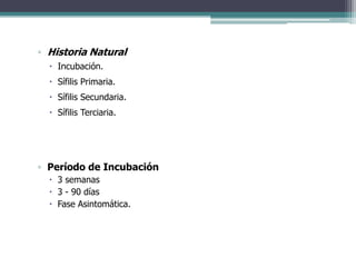 ▫ Historia Natural
   Incubación.
   Sífilis Primaria.
   Sífilis Secundaria.
   Sífilis Terciaria.




▫ Período de Incubación
   3 semanas
   3 - 90 días
   Fase Asintomática.
 