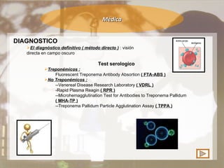 Médica DIAGNOSTICO El diagnóstico definitivo ( método directo )  : visión directa en campo oscuro  Test serologico Treponémicos :   Fluorescent Treponema Antibody Absortion  ( FTA-ABS ) No Treponémicos :   --Venereal Disease Research Laboratory  ( VDRL ) -Rapid Plasma Reagin  ( RPR ) --Microhemagglutination Test for Antibodies to Treponema Pallidum  ( MHA-TP ) --Treponema Pallidum Particle Agglutination Assay  ( TPPA ) 