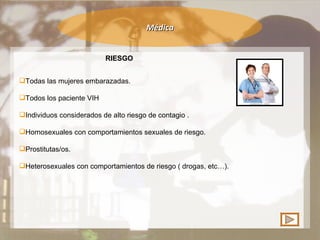 Médica RIESGO Todas las mujeres embarazadas. Todos los paciente VIH  Individuos considerados de alto riesgo de contagio . Homosexuales con comportamientos sexuales de riesgo. Prostitutas/os. Heterosexuales con comportamientos de riesgo ( drogas, etc…). 