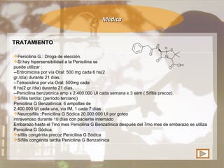 Médica TRATAMIENTO Penicilina G.: Droga de elección.  Si hay hipersensibilidad a la Penicilina se puede utilizar : --Eritromicina por vía Oral: 500 mg cada 6 hs(2 gr./día) durante 21 días. --Tetraciclina por vía Oral: 500mg cada 6 hs(2 gr./dia) durante 21 días. --Penicilina benzatinica amp x 2.400.000 UI cada semana x 3 sem ( Sífilis precoz). Sífilis tardía :  (período terciario) Penicilina G Benzatínica: 6 ampollas de 2.400.000 UI cada una, via IM, 1 cada 7 días Neurosifilis  : Penicilina G Sódica 20.000.000 UI por goteo intravenoso durante 10 días con paciente internado Embarazo   hasta el 7mo mes Penicilina G Benzatínica después del 7mo mes de embarazo se utiliza Penicilina G Sódica. sífilis congénita   precoz Penicilina G Sódica Sífilis congénita tardía Penicilina G Benzatínica 