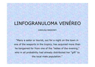 LINFOGRANULOMA VENÉREO
“Many a sailor or tourist, out for a night on the town in
one of the seaports in the tropics, has acquired more than
he bargained for from one of the "ladies of the evening,"
who in all probability had already distributed her "gift" to
the local male population.”
CAROLINA INNOCENTI
 