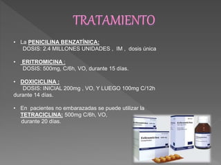 • La PENICILINA BENZATÍNICA: 
DOSIS: 2.4 MILLONES UNIDADES , IM , dosis única 
• ERITROMICINA : 
DOSIS: 500mg, C/6h, VO, durante 15 días. 
• DOXICICLINA : 
DOSIS: INICIAL 200mg , VO, Y LUEGO 100mg C/12h 
durante 14 días. 
• En pacientes no embarazadas se puede utilizar la 
TETRACICLINA: 500mg C/6h, VO, 
durante 20 días. 
 