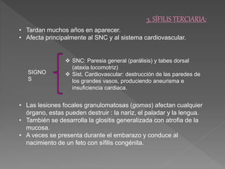 3. SÍFILIS TERCIARIA: 
• Tardan muchos años en aparecer. 
• Afecta principalmente al SNC y al sistema cardiovascular. 
 SNC: Paresia general (parálisis) y tabes dorsal 
(ataxia locomotriz) 
 Sist. Cardiovascular: destrucción de las paredes de 
los grandes vasos, produciendo aneurisma e 
insuficiencia cardiaca. 
SIGNO 
S 
• Las lesiones focales granulomatosas (gomas) afectan cualquier 
órgano, estas pueden destruir : la nariz, el paladar y la lengua. 
• También se desarrolla la glositis generalizada con atrofia de la 
mucosa. 
• A veces se presenta durante el embarazo y conduce al 
nacimiento de un feto con sífilis congénita. 
 