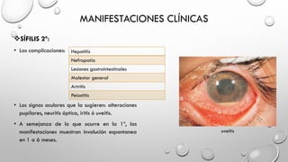 MANIFESTACIONES CLÍNICAS
SÍFILIS 2º:
• Las complicaciones:
• Los signos oculares que la sugieren: alteraciones
pupilares, neuritis óptica, iritis ó uveítis.
• A semejanza de lo que ocurre en la 1º, las
manifestaciones muestran involución espontanea
en 1 a 6 meses.
Hepatitis
Nefropatía
Lesiones gastrointestinales
Malestar general
Artritis
Peiostitis
uveitis
 