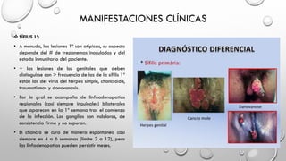 MANIFESTACIONES CLÍNICAS
 SÍFILIS 1º:
• A menudo, las lesiones 1º son atípicas, su aspecto
depende del # de treponemas inoculados y del
estado inmunitario del paciente.
• ÷ las lesiones de los genitales que deben
distinguirse con > frecuencia de las de la sífilis 1º
están las del virus del herpes simple, chancroide,
traumatismos y donovanosis.
• Por lo gral se acompaña de linfoadenopatías
regionales (casi siempre inguinales) bilaterales
que aparecen en la 1º semana tras el comienzo
de la infección. Los ganglios son indoloros, de
consistencia firme y no supuran.
• El chancro se cura de manera espontánea casi
siempre en 4 a 6 semanas (límite 2 a 12), pero
las linfadenopatías pueden persistir meses.
 