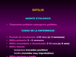 SIFILIS AGENTE ETIOLÓGICO Treponema pallidum  subespecie  pallidum CURSO DE LA ENFERMEDAD Período de incubación:   3-90 días   (x: 3 semanas) Sífilis primaria:   2 – 8 semanas Sífilis secundaria o diseminada:   2-12 sem .(x: 6 sem) Sífilis latente temprana  (recaídas posibles) tardía  (recaídas muy improbables) Sífilis terciaria o tardía 