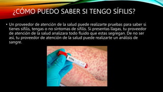 ¿CÓMO PUEDO SABER SI TENGO SÍFILIS?
• Un proveedor de atención de la salud puede realizarte pruebas para saber si
tienes sífilis, tengas o no síntomas de sífilis. Si presentas llagas, tu proveedor
de atención de la salud analizara todo fluido que estas segregan. De no ser
así, tu proveedor de atención de la salud puede realizarte un análisis de
sangre.
 