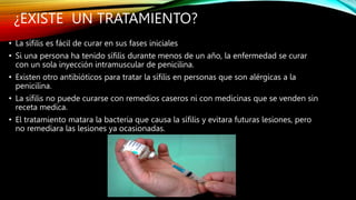 ¿EXISTE UN TRATAMIENTO?
• La sífilis es fácil de curar en sus fases iniciales
• Si una persona ha tenido sífilis durante menos de un año, la enfermedad se curar
con un sola inyección intramuscular de penicilina.
• Existen otro antibióticos para tratar la sífilis en personas que son alérgicas a la
penicilina.
• La sífilis no puede curarse con remedios caseros ni con medicinas que se venden sin
receta medica.
• El tratamiento matara la bacteria que causa la sífilis y evitara futuras lesiones, pero
no remediara las lesiones ya ocasionadas.
 