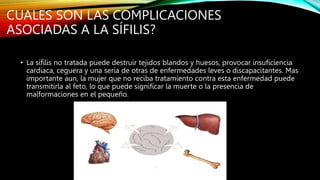 CUALES SON LAS COMPLICACIONES
ASOCIADAS A LA SÍFILIS?
• La sífilis no tratada puede destruir tejidos blandos y huesos, provocar insuficiencia
cardiaca, ceguera y una seria de otras de enfermedades leves o discapacitantes. Mas
importante aun, la mujer que no reciba tratamiento contra esta enfermedad puede
transmitirla al feto, lo que puede significar la muerte o la presencia de
malformaciones en el pequeño.
 