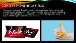 COMO SE PREVIENE LA SÍFILIS
• La manera mas segura de evitar contraer enfermedades de transmisión sexual,
incluida la sífilis, es abstenerse del contacto sexual o tener una relación estable y
mutuamente monógama con una pareja que se haya hecho pruebas y que se sabe
que no tiene ninguna infección o usar condón.
 