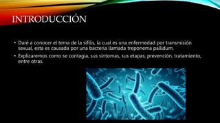 INTRODUCCIÓN
• Daré a conocer el tema de la sífilis, la cual es una enfermedad por transmisión
sexual, esta es causada por una bacteria llamada treponema pallidum.
• Explicaremos como se contagia, sus síntomas, sus etapas, prevención, tratamiento,
entre otras.
 
