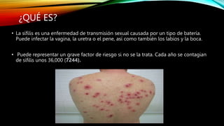 ¿QUÉ ES?
• La sífilis es una enfermedad de transmisión sexual causada por un tipo de batería.
Puede infectar la vagina, la uretra o el pene, así como también los labios y la boca.
• Puede representar un grave factor de riesgo si no se la trata. Cada año se contagian
de sífilis unos 36,000 (7244).
 
