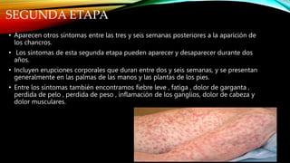 SEGUNDA ETAPA
• Aparecen otros síntomas entre las tres y seis semanas posteriores a la aparición de
los chancros.
• Los síntomas de esta segunda etapa pueden aparecer y desaparecer durante dos
años.
• Incluyen erupciones corporales que duran entre dos y seis semanas, y se presentan
generalmente en las palmas de las manos y las plantas de los pies.
• Entre los síntomas también encontramos fiebre leve , fatiga , dolor de garganta ,
perdida de pelo , perdida de peso , inflamación de los ganglios, dolor de cabeza y
dolor musculares.
 
