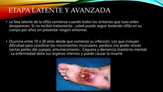 ETAPA LATENTE Y AVANZADA
• La fase latente de la sífilis comienza cuando todos los síntomas que tuvo antes
desaparecen. Si no recibió tratamiento , usted puede seguir teniendo sífilis en su
cuerpo por años sin presentar ningún síntomas.
• Ocurriría entre 10 a 30 años desde que comenzó su infección. Los que incluyen
dificultad para coordinar los movimientos musculares, parálisis (no poder mover
ciertas partes del cuerpo), entumecimiento . Ceguera y demencia (trastorno mental)
. La enfermedad daña sus órganos internos y puede causar la muerte
 