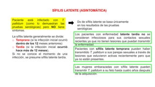 SÍFILIS LATENTE (ASINTOMÁTICA)
Paciente está infectado con T.
pallidum (como lo demuestran las
pruebas serológicas) pero NO tiene
síntomas.
Dx de sífilis latente se basa únicamente
en los resultados de las pruebas
serológicas
La sífilis latente generalmente se divide:
o Temprana (si la infección inicial ocurrió
dentro de los 12 meses anteriores)
o Tardía (si la infección inicial ocurrió
hace más de 12 meses).
Si no se conoce el momento de una
infección, se presume sífilis latente tardía.
Los pacientes con enfermedad latente tardía no se
consideran infecciosos para sus contactos sexuales
recientes ya que no tienen lesiones que puedan transmitir
la enfermedad.
Pacientes con sífilis latente temprana pueden haber
transmitido T. pallidum a sus parejas sexuales a través de
lesiones que estuvieron activas recientemente pero que
ya no están presentes.
Las mujeres embarazadas con sífilis latente pueden
transmitir T. pallidum a su feto hasta cuatro años después
de la adquisición.
 