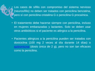 • Los casos de sífilis con compromiso del sistema nervioso
(neurosífilis) no deben ser tratados con penicilina benzatina,
pero sí con penicilina cristalina G o penicilina G procaínica.
• El tratamiento debe hacerse siempre con penicilina, incluso
en mujeres embarazadas y lactantes. Solo se deben usar
otros antibióticos si el paciente es alérgico a la penicilina.
• Pacientes alérgicos a la penicilina pueden ser tratados con
doxiciclina (100 mg 2 veces al día durante 14 días) o
azitromicina (dosis única de 2 g), pero no son tan eficaces
como la penicilina.
 