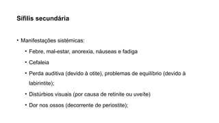 Sífilis secundária
• Manifestações sistémicas:
• Febre, mal-estar, anorexia, náuseas e fadiga
• Cefaleia
• Perda auditiva (devido à otite), problemas de equilíbrio (devido à
labirintite);
• Distúrbios visuais (por causa de retinite ou uveíte)
• Dor nos ossos (decorrente de periostite);
 