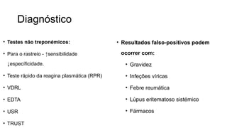 Diagnóstico
• Testes não treponémicos:
• Para o rastreio - ↑sensibilidade
↓específicidade.
• Teste rápido da reagina plasmática (RPR)
• VDRL
• EDTA
• USR
• TRUST
• Resultados falso-positivos podem
ocorrer com:
• Gravidez
• Infeções víricas
• Febre reumática
• Lúpus eritematoso sistémico
• Fármacos
 