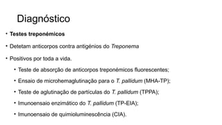 Diagnóstico
• Testes treponémicos
• Detetam anticorpos contra antigénios do Treponema
• Positivos por toda a vida.
• Teste de absorção de anticorpos treponémicos fluorescentes;
• Ensaio de microhemaglutinação para o T. pallidum (MHA-TP);
• Teste de aglutinação de partículas do T. pallidum (TPPA);
• Imunoensaio enzimático do T. pallidum (TP-EIA);
• Imunoensaio de quimioluminescência (CIA).
 