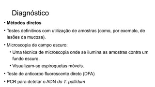 Diagnóstico
• Métodos diretos
• Testes definitivos com utilização de amostras (como, por exemplo, de
lesões da mucosa).
• Microscopia de campo escuro:
• Uma técnica de microscopia onde se ilumina as amostras contra um
fundo escuro.
• Visualizam-se espiroquetas móveis.
• Teste de anticorpo fluorescente direto (DFA)
• PCR para detetar o ADN do T. pallidum
 