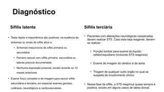 Diagnóstico
Sífilis latente
• Teste rápido e treponêmica são positivas, na ausência de
sintomas ou sinais de sífilis ativa e:
• Sintomas inequívocos de sífilis primária ou
secundária
• Parceiro sexual com sífilis primária, secundária ou
latente precoce documentada
• Nenhuma exposição possível, exceto durante os 12
meses anteriores
• Exame físico completo e de imagem para excluir sífilis
secundária e terciária, em especial exames genitais,
cutâneos, neurológicos e cardiovasculares.
Sífilis terciária
• Pacientes com alterações neurológicas inexplicadas
devem realizar STS. Caso esta seja reagente, devem-
se realizar:
• Punção lombar para exame do líquido
cefalorraquidiano (incluindo STS reagínica)
• Exame de imagem do cérebro e da aorta
• Triagem de qualquer outro órgão no qual se
suspeita de envolvimento clínico
• Nessa fase da sífilis, a STS reagínica quase sempre é
positiva, exceto em alguns casos de tabes dorsal.
 