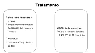 Tratamento
 Sífilis tardia em adultos e
jovens:
 Eleição: Penicilina benzatina
2.400.000 UI, IM, 1x/semana
– 3 doses
 Alternativas
 Doxiciclina 100mg, 12/12h x
30 dias;
 Sífilis tardia em grávida
 Eleição: Penicilina benzatina
2.400.000 UI, IM, dose única
 